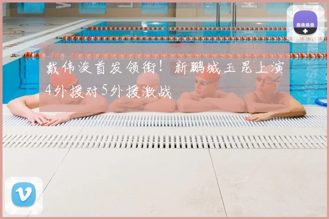 戴伟浚首发领衔！新鹏城玉昆上演4外援对5外援激战