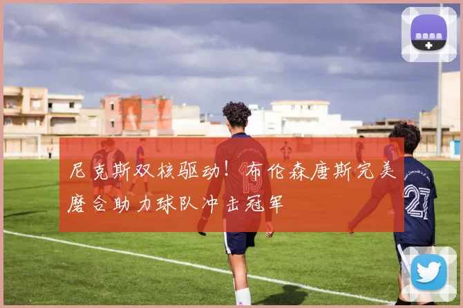 尼克斯双核驱动！布伦森唐斯完美磨合助力球队冲击冠军