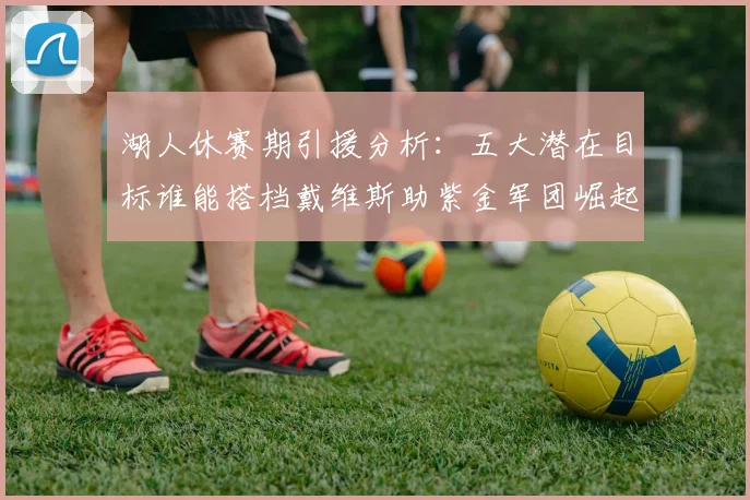 湖人休赛期引援分析：五大潜在目标谁能搭档戴维斯助紫金军团崛起？