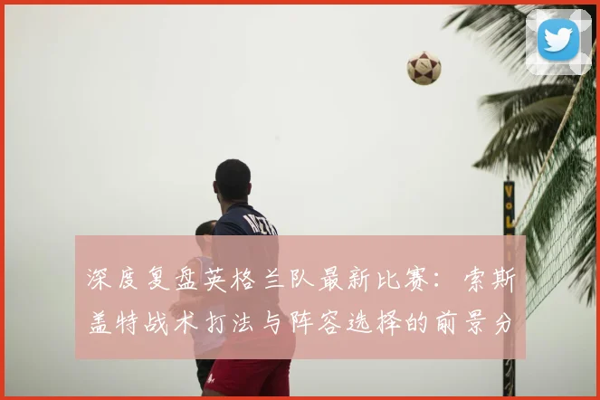 深度复盘英格兰队最新比赛：索斯盖特战术打法与阵容选择的前景分析
