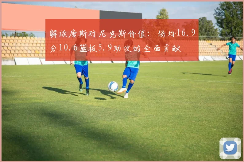 解读唐斯对尼克斯价值：场均16.9分10.6篮板5.9助攻的全面贡献