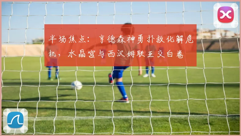 半场焦点：亨德森神勇扑救化解危机，水晶宫与西汉姆联互交白卷