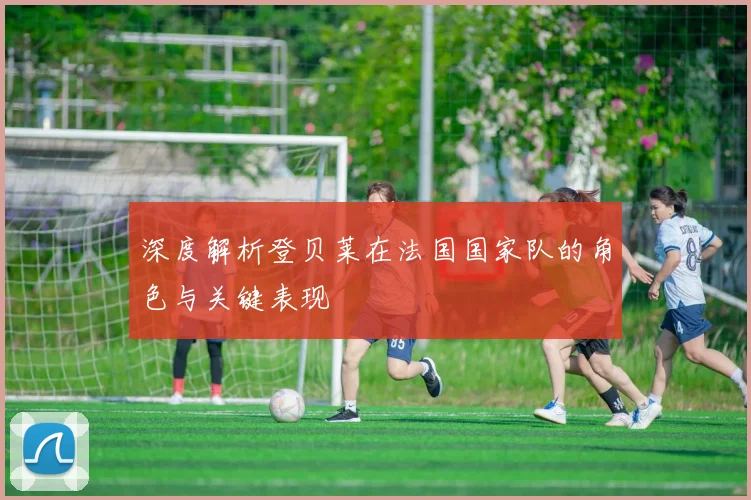 深度解析登贝莱在法国国家队的角色与关键表现