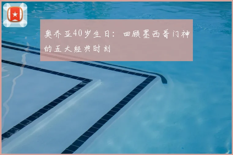 奥乔亚40岁生日：回顾墨西哥门神的五大经典时刻