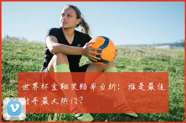世界杯金靴奖赔率分析：谁是最佳射手最大热门？